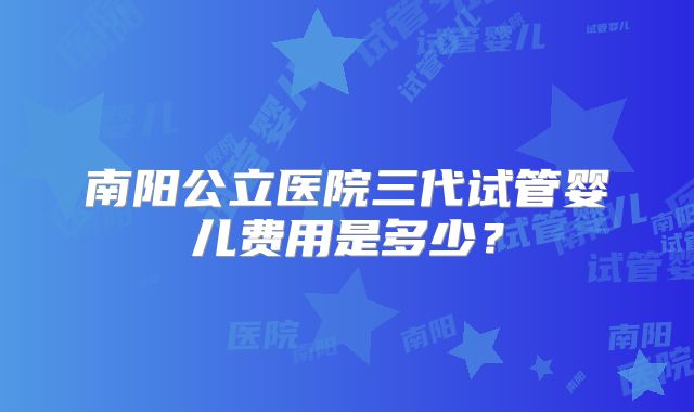 南阳公立医院三代试管婴儿费用是多少？
