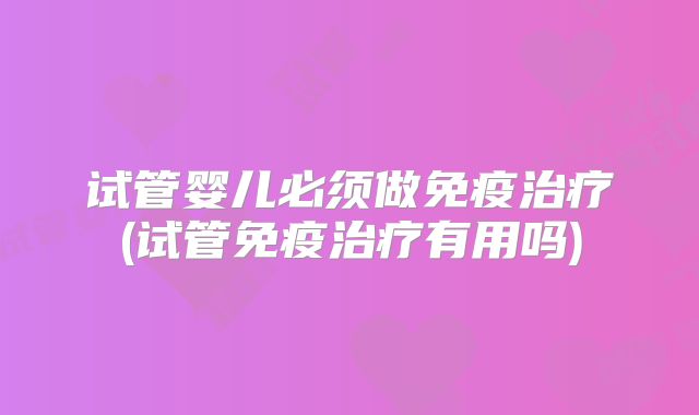 试管婴儿必须做免疫治疗(试管免疫治疗有用吗)