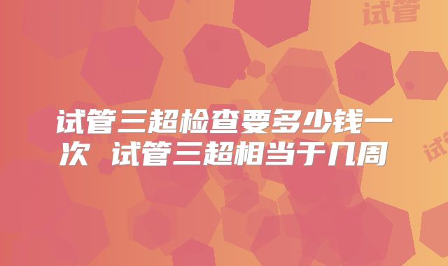 试管三超检查要多少钱一次 试管三超相当于几周