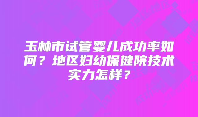 玉林市试管婴儿成功率如何？地区妇幼保健院技术实力怎样？