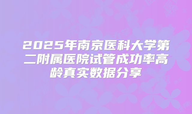 2025年南京医科大学第二附属医院试管成功率高龄真实数据分享