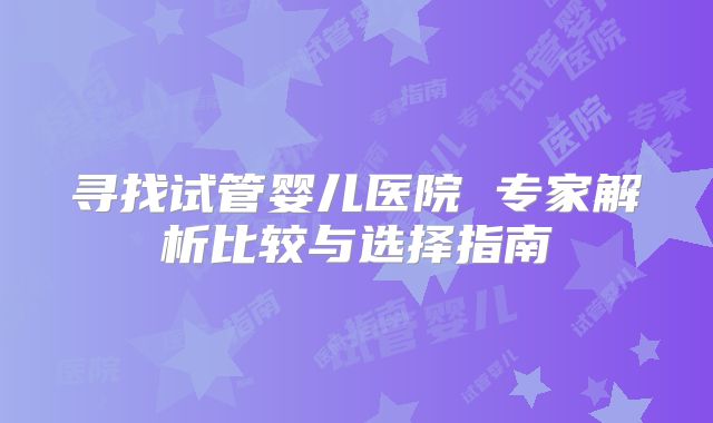 寻找试管婴儿医院 专家解析比较与选择指南