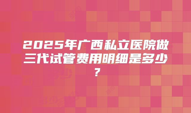 2025年广西私立医院做三代试管费用明细是多少？