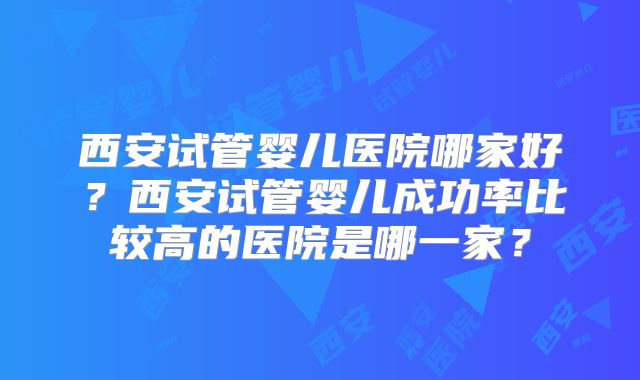 西安试管婴儿医院哪家好？西安试管婴儿成功率比较高的医院是哪一家？