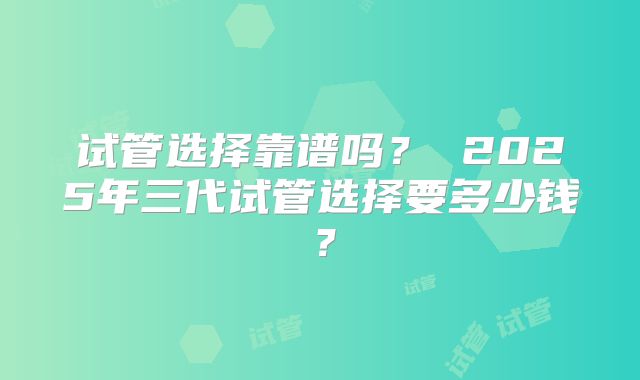 试管选择靠谱吗? 2025年三代试管选择要多少钱?