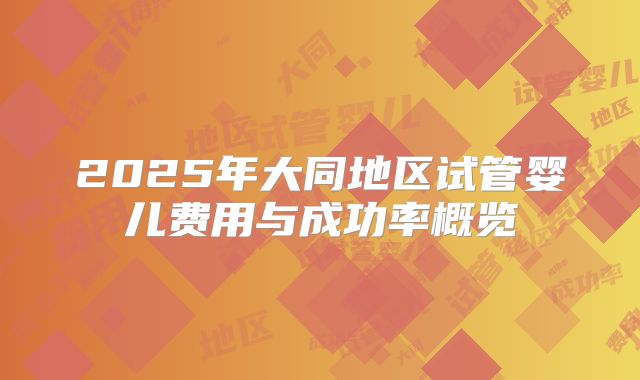 2025年大同地区试管婴儿费用与成功率概览