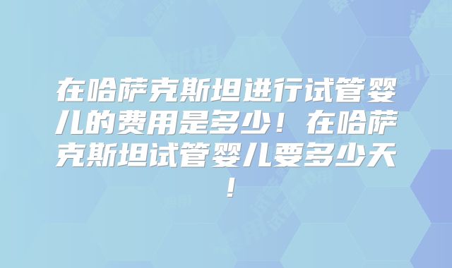 在哈萨克斯坦进行试管婴儿的费用是多少!在哈萨克斯坦试管婴儿要多少天!