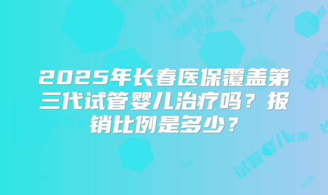 2025年长春医保覆盖第三代试管婴儿治疗吗？报销比例是多少？
