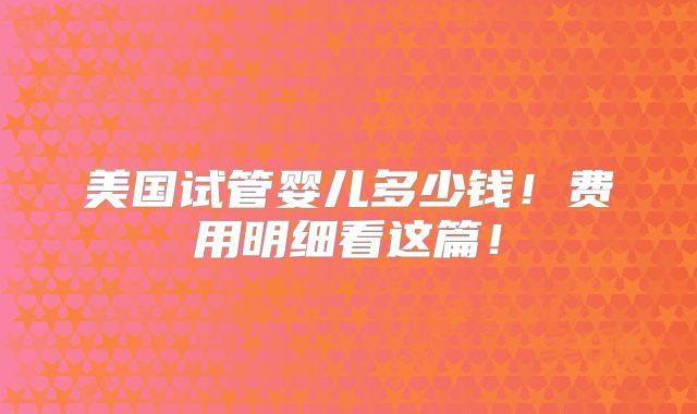 美国试管婴儿多少钱!费用明细看这篇!