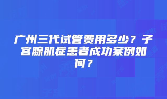 广州三代试管费用多少?子宫腺肌症患者成功案例如何?