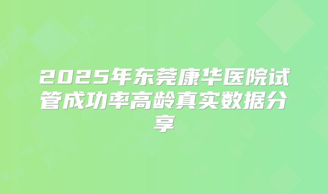 2025年东莞康华医院试管成功率高龄真实数据分享
