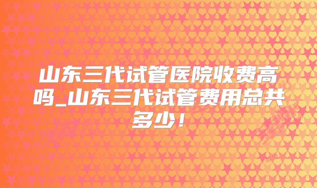 山东三代试管医院收费高吗_山东三代试管费用总共多少！