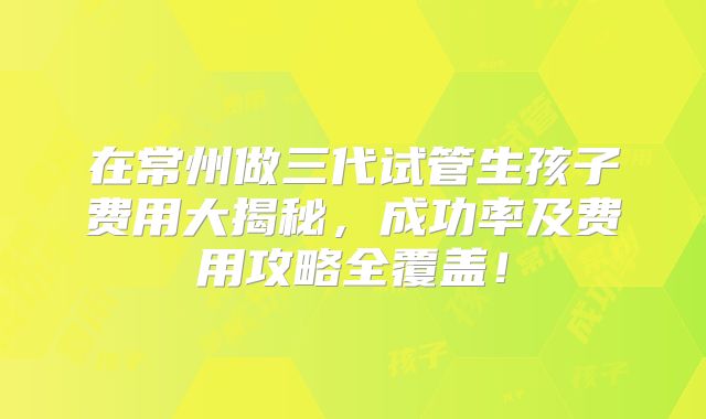 在常州做三代试管生孩子费用大揭秘,成功率及费用攻略全覆盖!