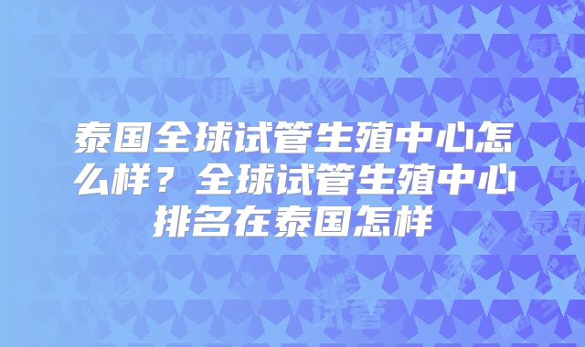 泰国全球试管生殖中心怎么样?全球试管生殖中心排名在泰国怎样