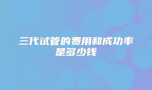 三代试管的费用和成功率是多少钱