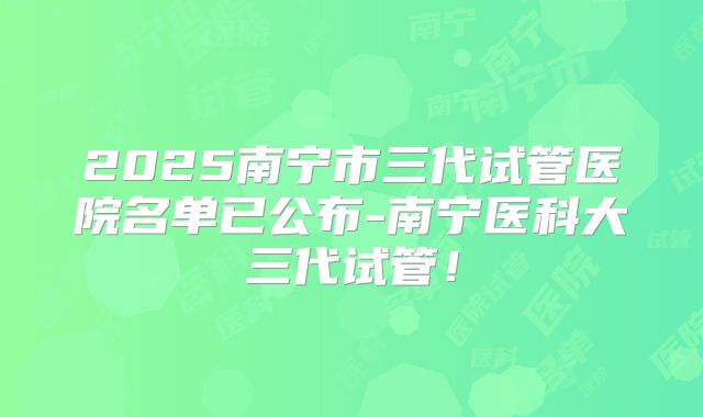 2025南宁市三代试管医院名单已公布-南宁医科大三代试管！