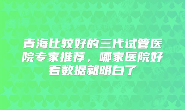 青海比较好的三代试管医院专家推荐，哪家医院好看数据就明白了