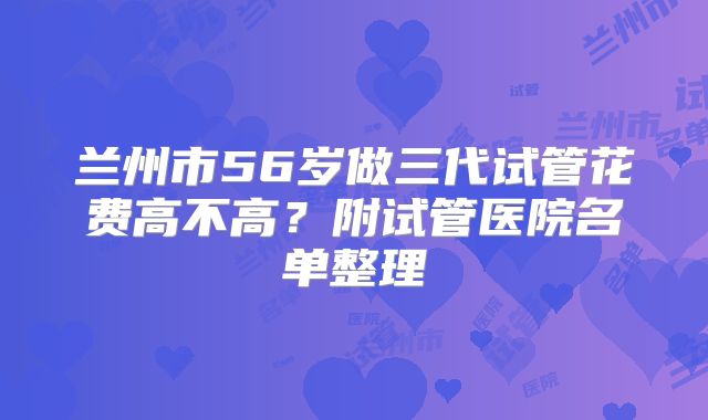 兰州市56岁做三代试管花费高不高?附试管医院名单整理