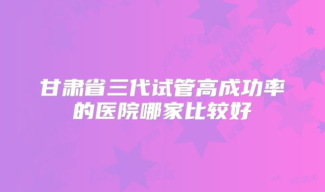 甘肃省三代试管高成功率的医院哪家比较好