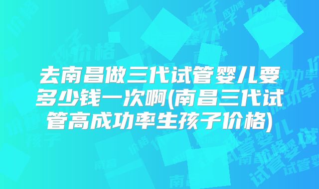 去南昌做三代试管婴儿要多少钱一次啊(南昌三代试管高成功率生孩子价格)