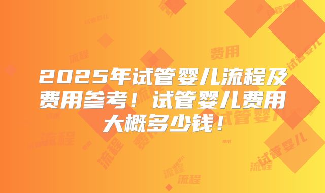 2025年试管婴儿流程及费用参考!试管婴儿费用大概多少钱!