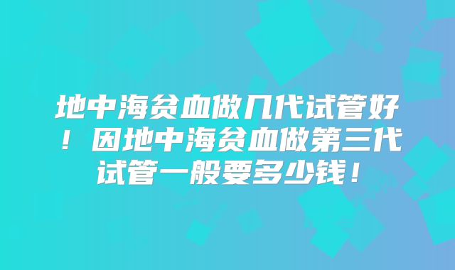 地中海贫血做几代试管好！因地中海贫血做第三代试管一般要多少钱！