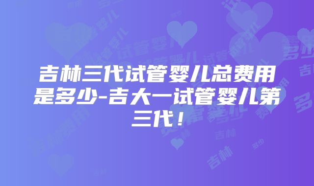 吉林三代试管婴儿总费用是多少-吉大一试管婴儿第三代!