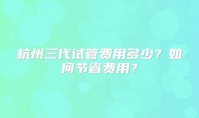杭州三代试管费用多少？如何节省费用？