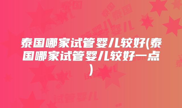 泰国哪家试管婴儿较好(泰国哪家试管婴儿较好一点)
