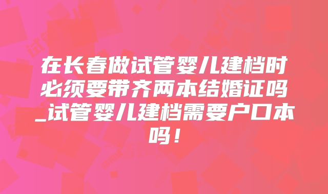 在长春做试管婴儿建档时必须要带齐两本结婚证吗_试管婴儿建档需要户口本吗！