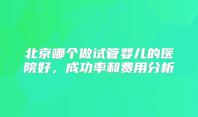 北京哪个做试管婴儿的医院好,成功率和费用分析