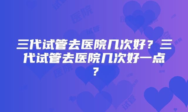 三代试管去医院几次好？三代试管去医院几次好一点？