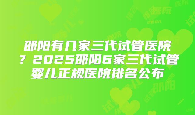邵阳有几家三代试管医院？2025邵阳6家三代试管婴儿正规医院排名公布