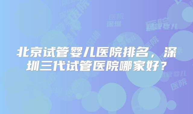 北京试管婴儿医院排名，深圳三代试管医院哪家好？