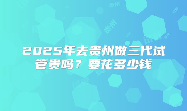 2025年去贵州做三代试管贵吗？要花多少钱