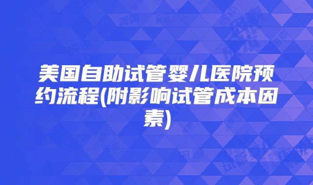 美国自助试管婴儿医院预约流程(附影响试管成本因素)