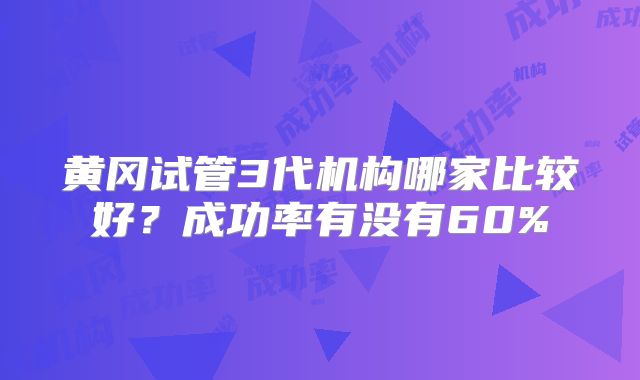 黄冈试管3代机构哪家比较好？成功率有没有60%