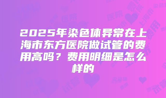 2025年染色体异常在上海市东方医院做试管的费用高吗?费用明细是怎么样的