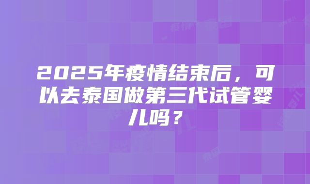 2025年疫情结束后,可以去泰国做第三代试管婴儿吗?