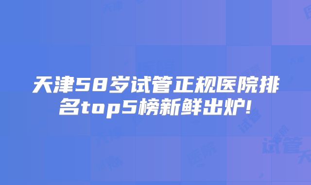 天津58岁试管正规医院排名top5榜新鲜出炉!