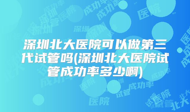 深圳北大医院可以做第三代试管吗(深圳北大医院试管成功率多少啊)