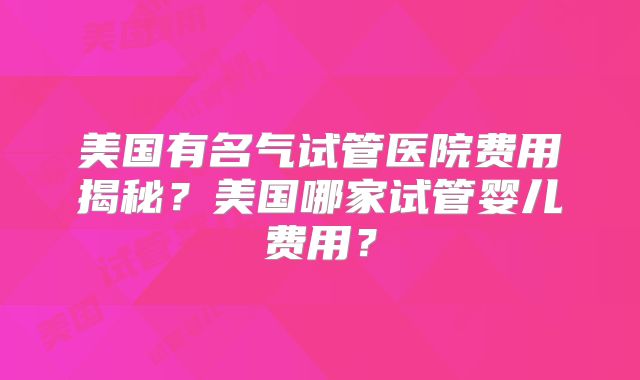 美国有名气试管医院费用揭秘？美国哪家试管婴儿费用？