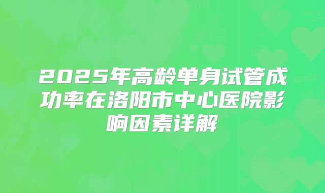 2025年高龄单身试管成功率在洛阳市中心医院影响因素详解