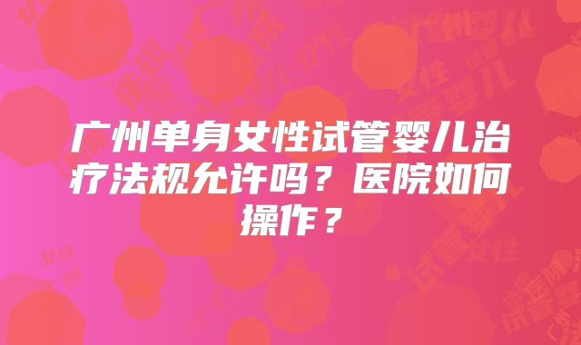 广州单身女性试管婴儿治疗法规允许吗?医院如何操作?