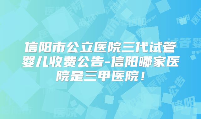 信阳市公立医院三代试管婴儿收费公告-信阳哪家医院是三甲医院！
