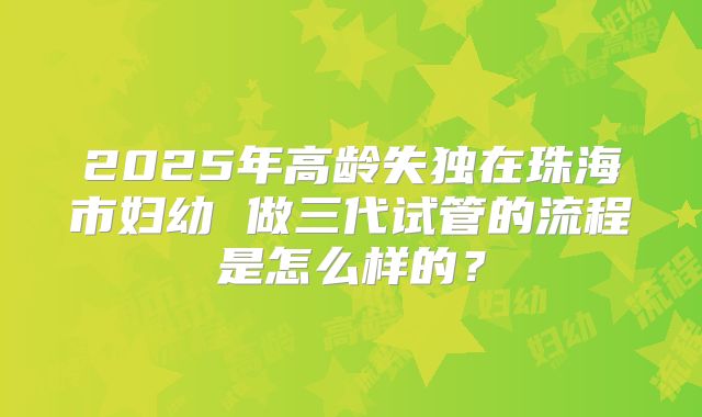 2025年高龄失独在珠海市妇幼 做三代试管的流程是怎么样的？