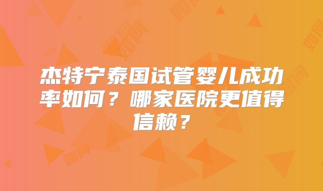 杰特宁泰国试管婴儿成功率如何？哪家医院更值得信赖？