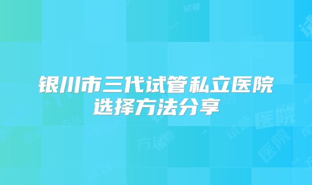 银川市三代试管私立医院选择方法分享