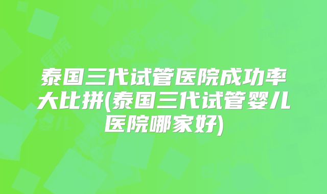 泰国三代试管医院成功率大比拼(泰国三代试管婴儿医院哪家好)