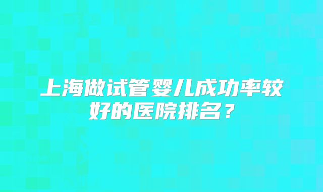 上海做试管婴儿成功率较好的医院排名？
